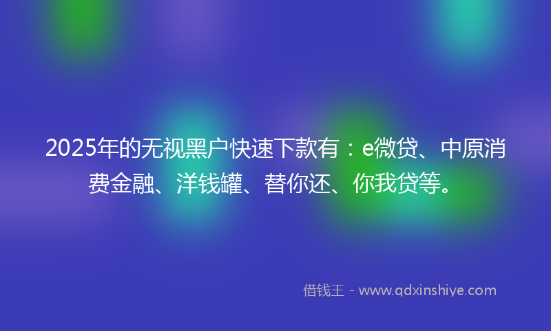 2025年的无视黑户快速下款有：e微贷、中原消费金融、洋钱罐、替你还、你我贷等。