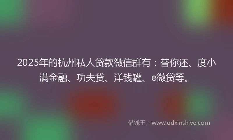 2025年的杭州私人贷款微信群有：替你还、度小满金融、功夫贷、洋钱罐、e微贷等。
