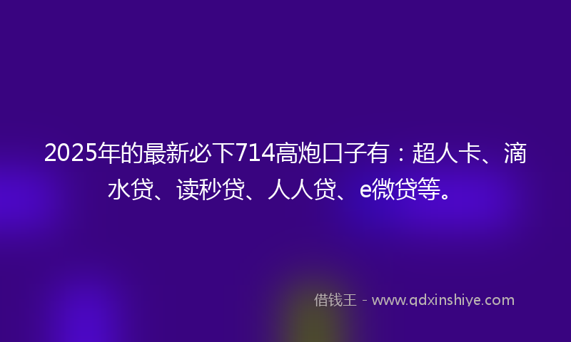2025年的最新必下714高炮口子有：超人卡、滴水贷、读秒贷、人人贷、e微贷等。
