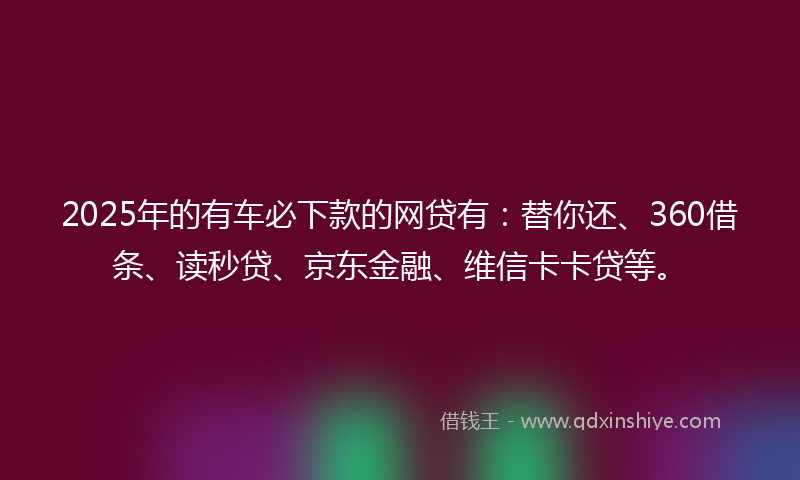 2025年的有车必下款的网贷有：替你还、360借条、读秒贷、京东金融、维信卡卡贷等。
