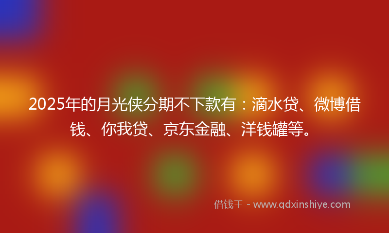 2025年的月光侠分期不下款有：滴水贷、微博借钱、你我贷、京东金融、洋钱罐等。