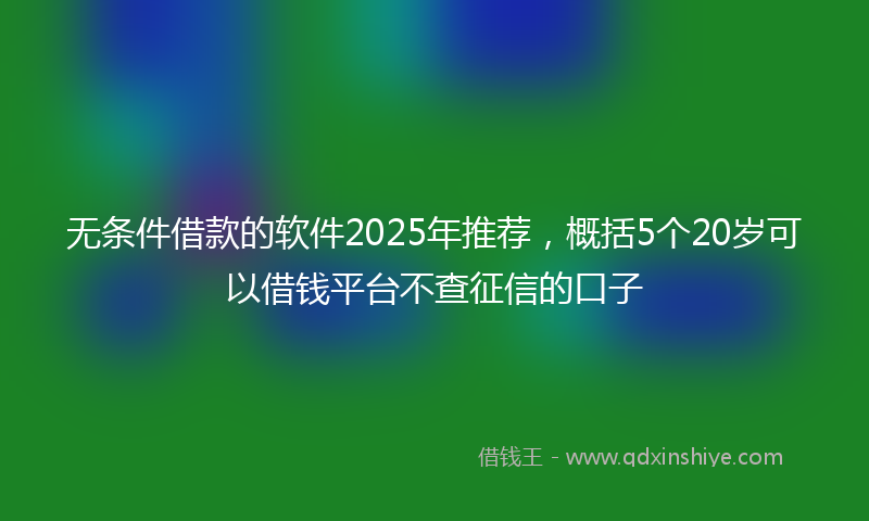 无条件借款的软件2025年推荐，概括5个20岁可以借钱平台不查征信的口子