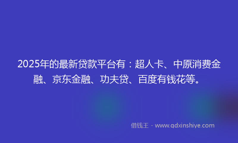 2025年的最新贷款平台有：超人卡、中原消费金融、京东金融、功夫贷、百度有钱花等。