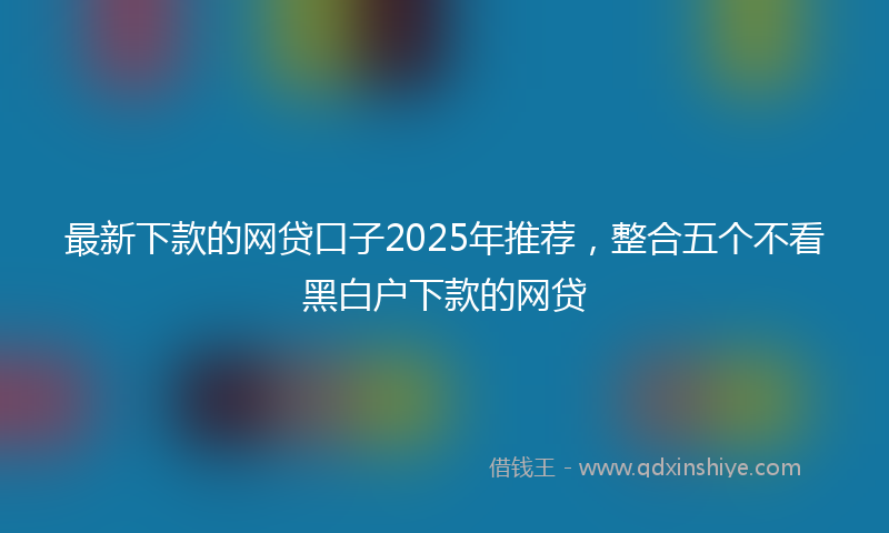 最新下款的网贷口子2025年推荐，整合五个不看黑白户下款的网贷