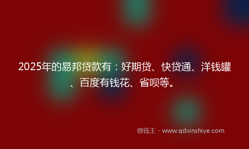 2025年的易邦贷款有：好期贷、快贷通、洋钱罐、百度有钱花、省呗等。
