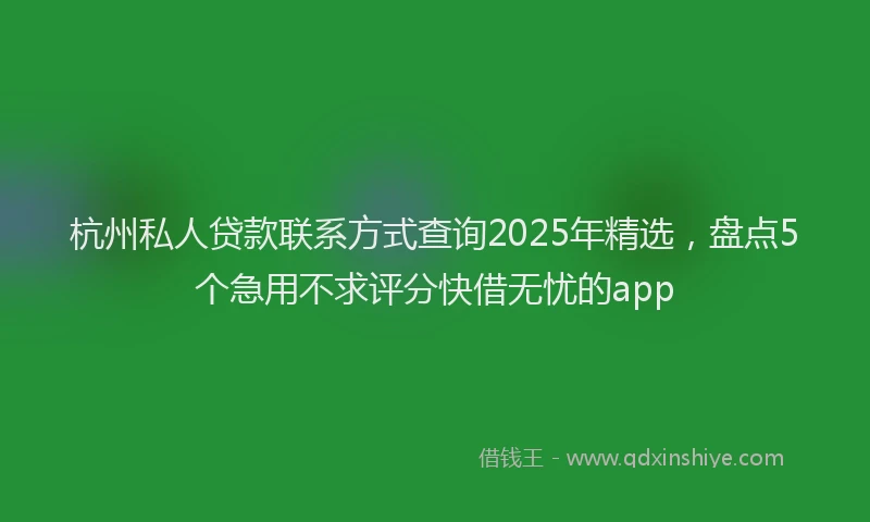杭州私人贷款联系方式查询2025年精选，盘点5个急用不求评分快借无忧的app
