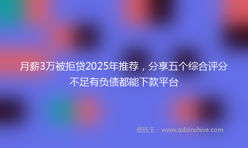 月薪3万被拒贷2025年推荐，分享五个综合评分不足有负债都能下款平台