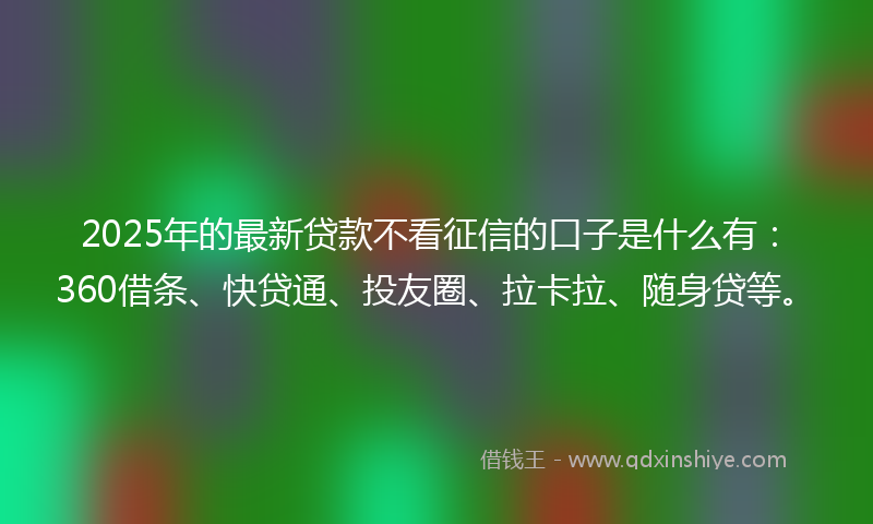 2025年的最新贷款不看征信的口子是什么有：360借条、快贷通、投友圈、拉卡拉、随身贷等。