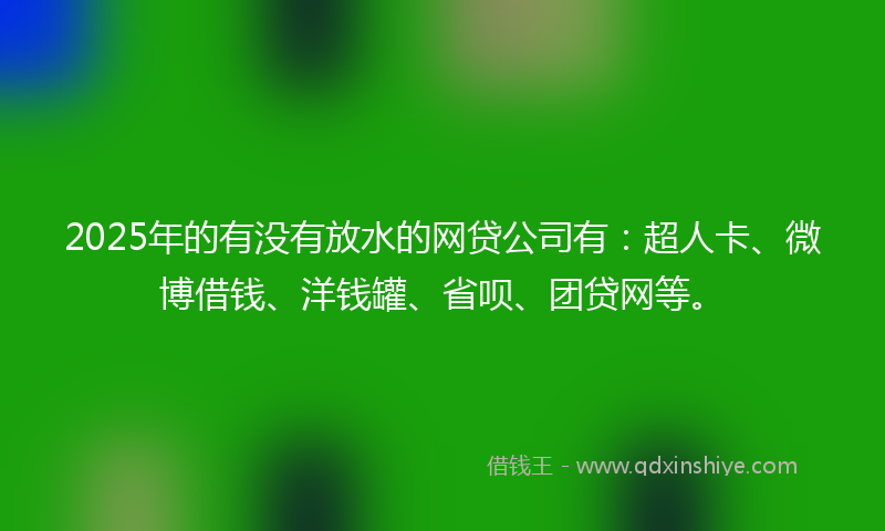 2025年的有没有放水的网贷公司有：超人卡、微博借钱、洋钱罐、省呗、团贷网等。
