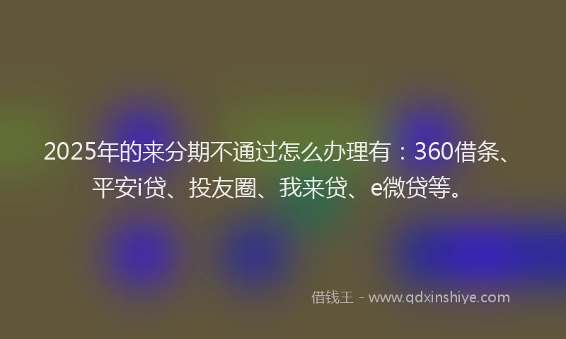 2025年的来分期不通过怎么办理有：360借条、平安i贷、投友圈、我来贷、e微贷等。