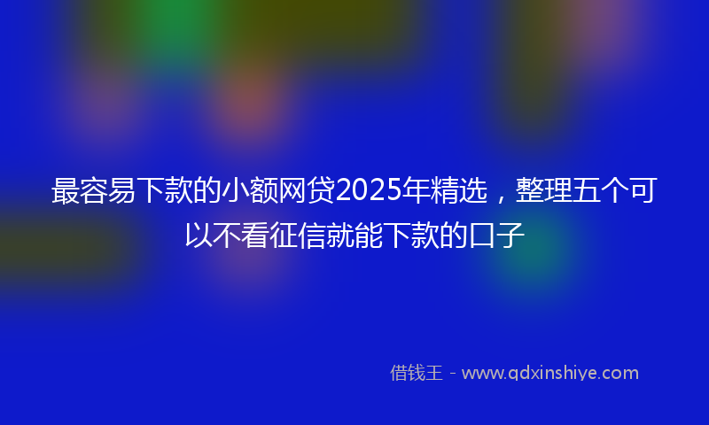 最容易下款的小额网贷2025年精选，整理五个可以不看征信就能下款的口子