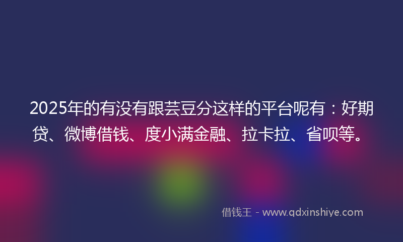 2025年的有没有跟芸豆分这样的平台呢有：好期贷、微博借钱、度小满金融、拉卡拉、省呗等。