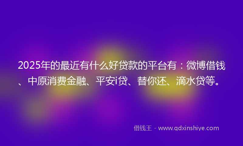 2025年的最近有什么好贷款的平台有：微博借钱、中原消费金融、平安i贷、替你还、滴水贷等。