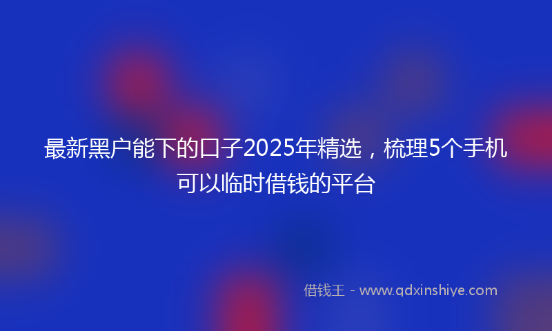 最新黑户能下的口子2025年精选，梳理5个手机可以临时借钱的平台