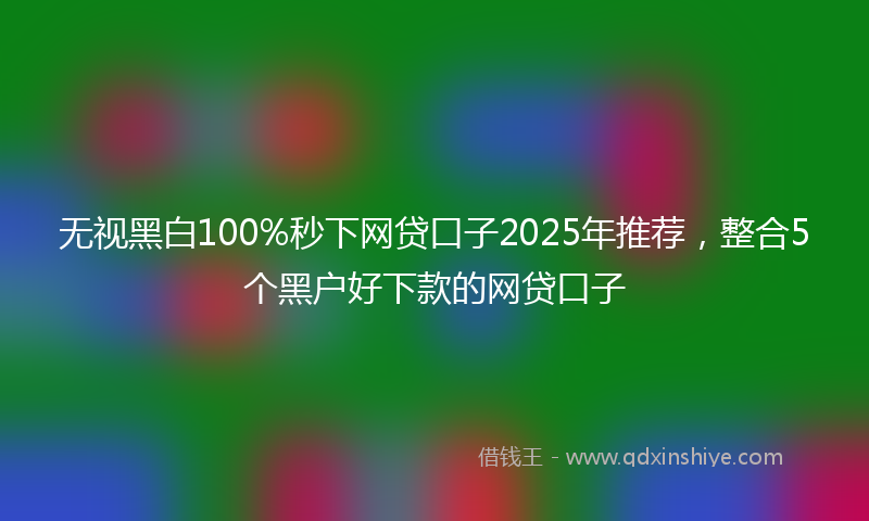 无视黑白100%秒下网贷口子2025年推荐，整合5个黑户好下款的网贷口子