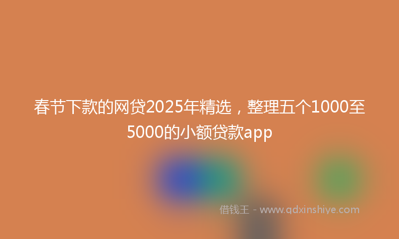 春节下款的网贷2025年精选，整理五个1000至5000的小额贷款app