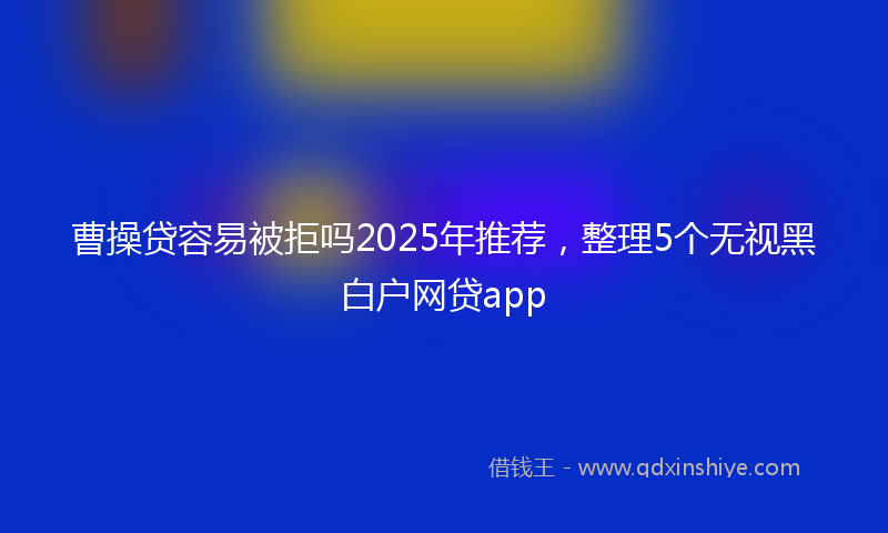 曹操贷容易被拒吗2025年推荐，整理5个无视黑白户网贷app