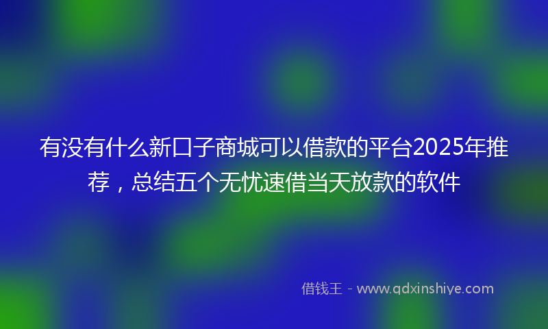 有没有什么新口子商城可以借款的平台2025年推荐，总结五个无忧速借当天放款的软件
