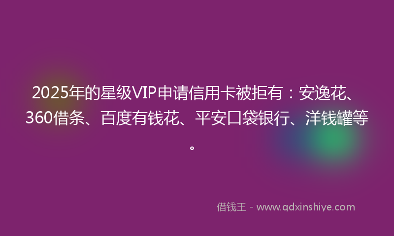 2025年的星级VIP申请信用卡被拒有：安逸花、360借条、百度有钱花、平安口袋银行、洋钱罐等。