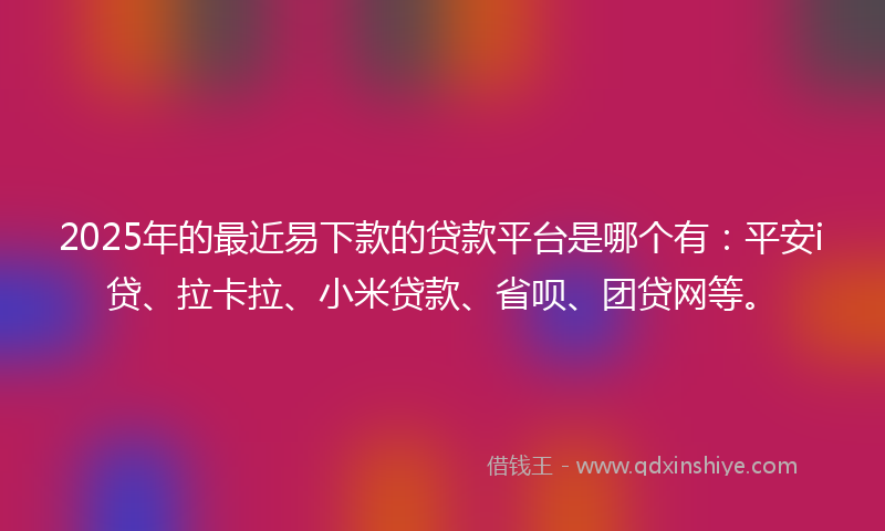 2025年的最近易下款的贷款平台是哪个有：平安i贷、拉卡拉、小米贷款、省呗、团贷网等。