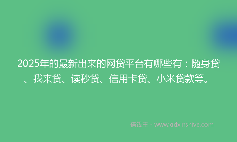 2025年的最新出来的网贷平台有哪些有：随身贷、我来贷、读秒贷、信用卡贷、小米贷款等。