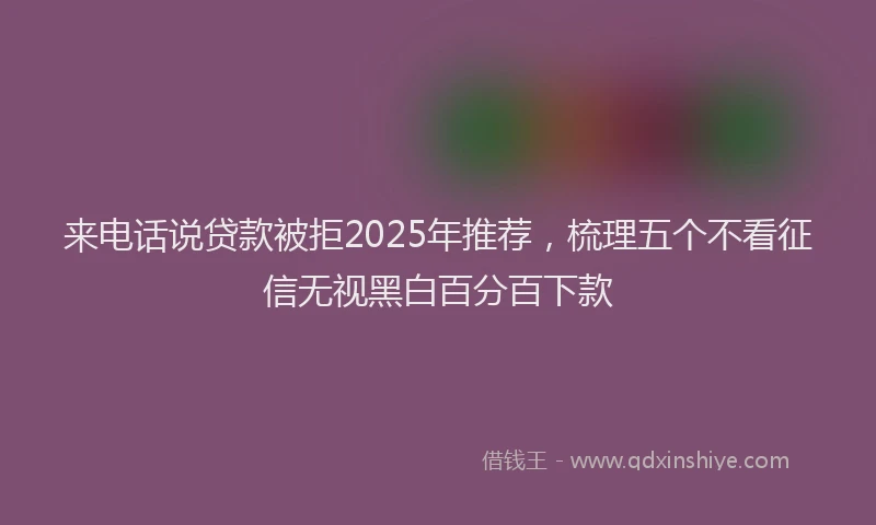 来电话说贷款被拒2025年推荐，梳理五个不看征信无视黑白百分百下款