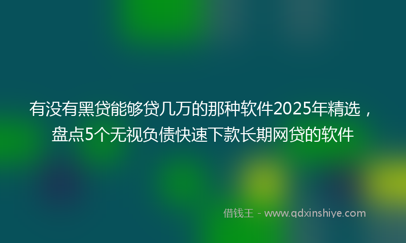 有没有黑贷能够贷几万的那种软件2025年精选，盘点5个无视负债快速下款长期网贷的软件