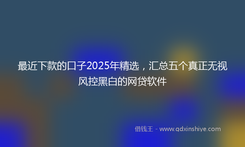 最近下款的口子2025年精选，汇总五个真正无视风控黑白的网贷软件
