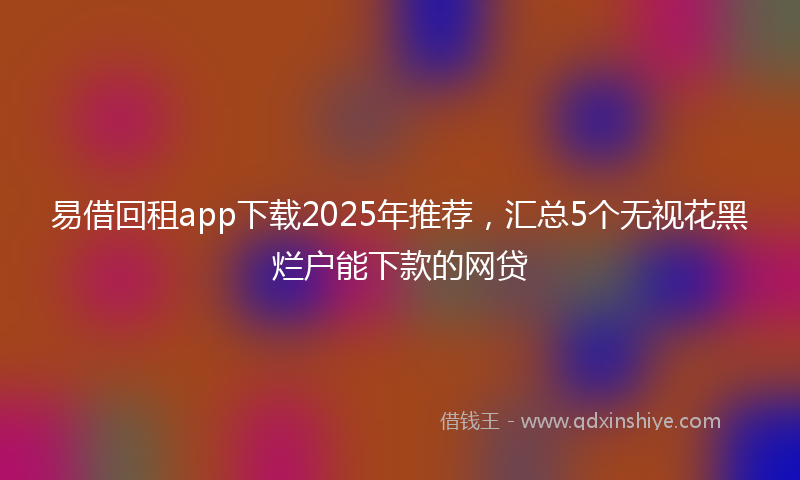 易借回租app下载2025年推荐，汇总5个无视花黑烂户能下款的网贷
