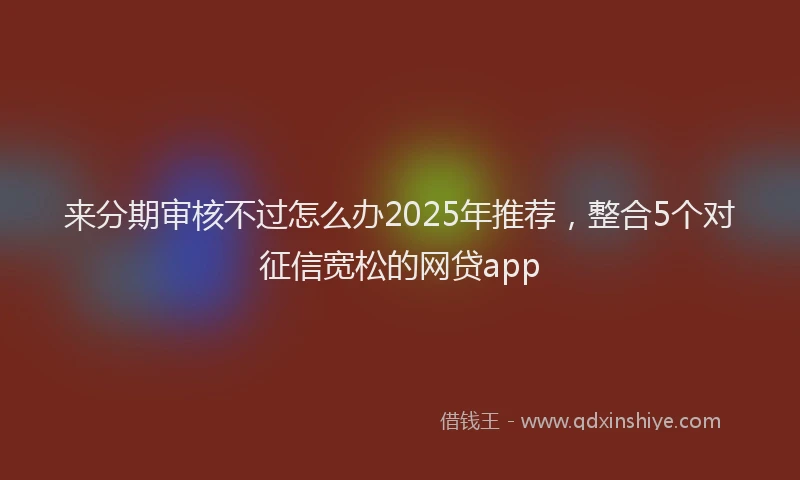 来分期审核不过怎么办2025年推荐，整合5个对征信宽松的网贷app