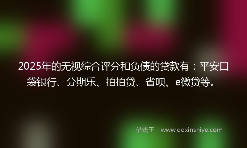 2025年的无视综合评分和负债的贷款有：平安口袋银行、分期乐、拍拍贷、省呗、e微贷等。