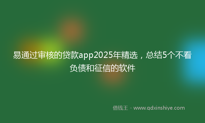 易通过审核的贷款app2025年精选，总结5个不看负债和征信的软件