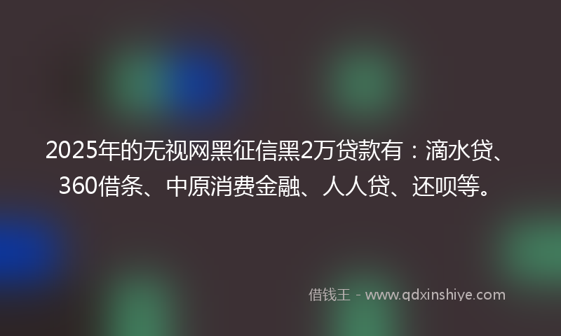 2025年的无视网黑征信黑2万贷款有：滴水贷、360借条、中原消费金融、人人贷、还呗等。