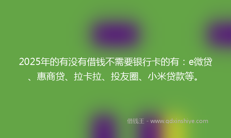 2025年的有没有借钱不需要银行卡的有：e微贷、惠商贷、拉卡拉、投友圈、小米贷款等。