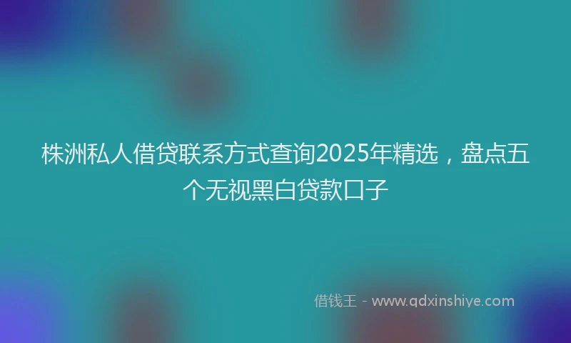 株洲私人借贷联系方式查询2025年精选，盘点五个无视黑白贷款口子