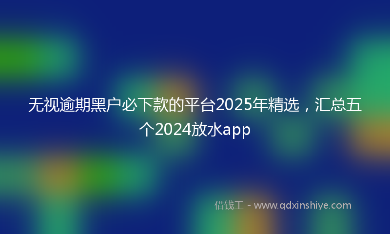 无视逾期黑户必下款的平台2025年精选，汇总五个2024放水app