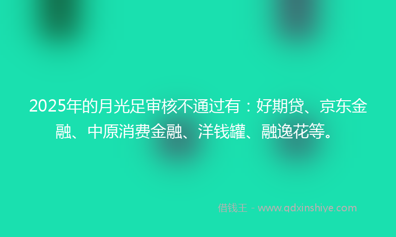 2025年的月光足审核不通过有：好期贷、京东金融、中原消费金融、洋钱罐、融逸花等。