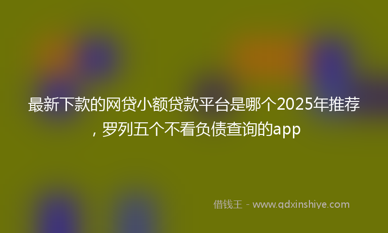 最新下款的网贷小额贷款平台是哪个2025年推荐，罗列五个不看负债查询的app