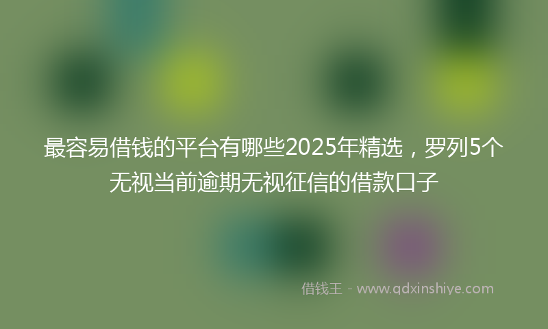 最容易借钱的平台有哪些2025年精选，罗列5个无视当前逾期无视征信的借款口子
