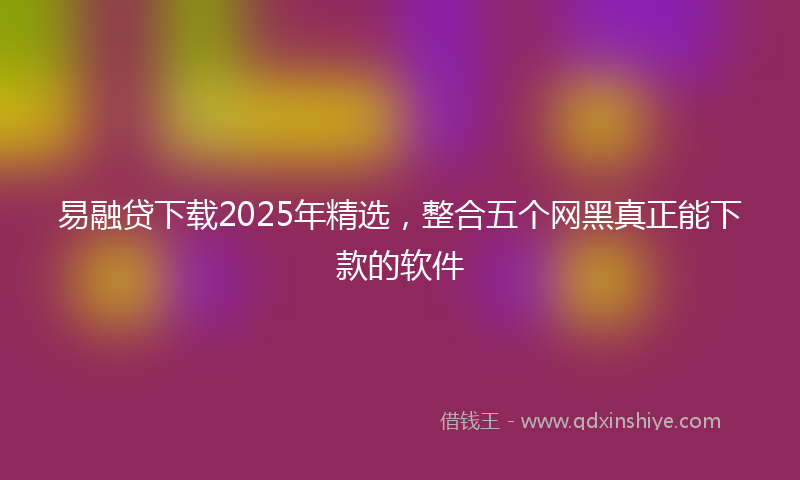 易融贷下载2025年精选，整合五个网黑真正能下款的软件