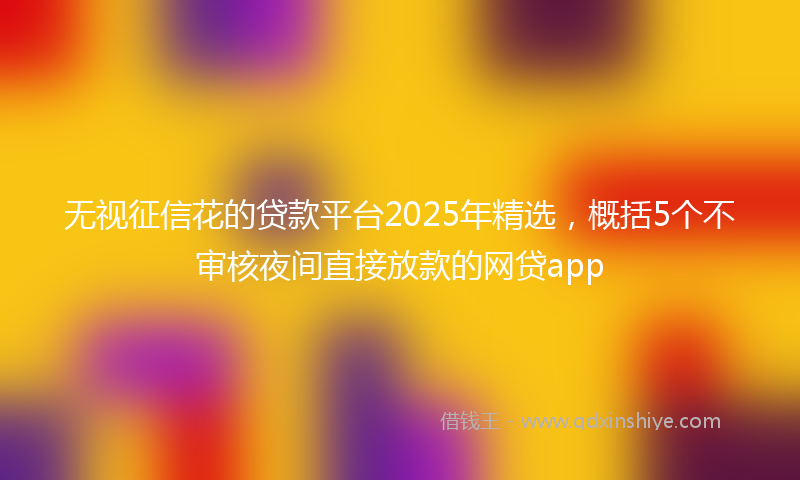 无视征信花的贷款平台2025年精选，概括5个不审核夜间直接放款的网贷app