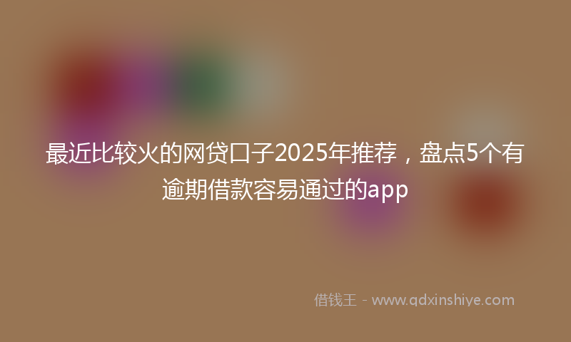 最近比较火的网贷口子2025年推荐，盘点5个有逾期借款容易通过的app