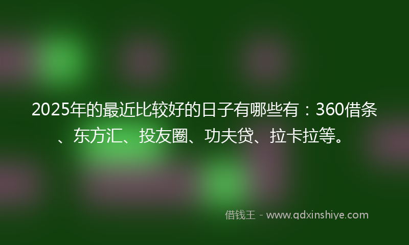 2025年的最近比较好的日子有哪些有：360借条、东方汇、投友圈、功夫贷、拉卡拉等。