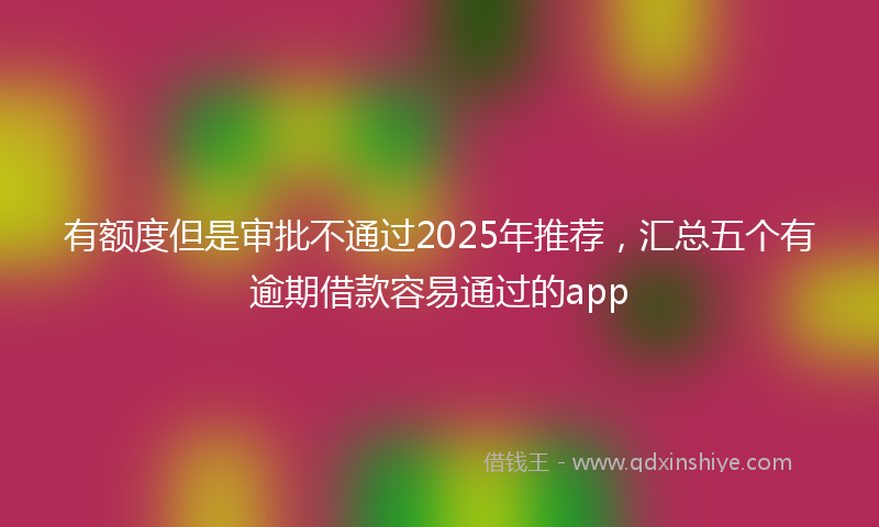 有额度但是审批不通过2025年推荐，汇总五个有逾期借款容易通过的app