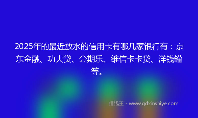 2025年的最近放水的信用卡有哪几家银行有：京东金融、功夫贷、分期乐、维信卡卡贷、洋钱罐等。