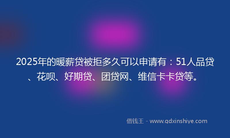 2025年的暖薪贷被拒多久可以申请有：51人品贷、花呗、好期贷、团贷网、维信卡卡贷等。