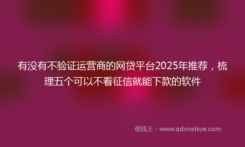 有没有不验证运营商的网贷平台2025年推荐，梳理五个可以不看征信就能下款的软件