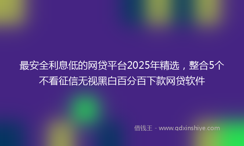 最安全利息低的网贷平台2025年精选，整合5个不看征信无视黑白百分百下款网贷软件
