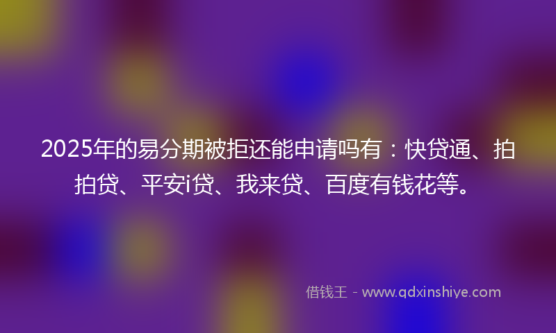 2025年的易分期被拒还能申请吗有：快贷通、拍拍贷、平安i贷、我来贷、百度有钱花等。
