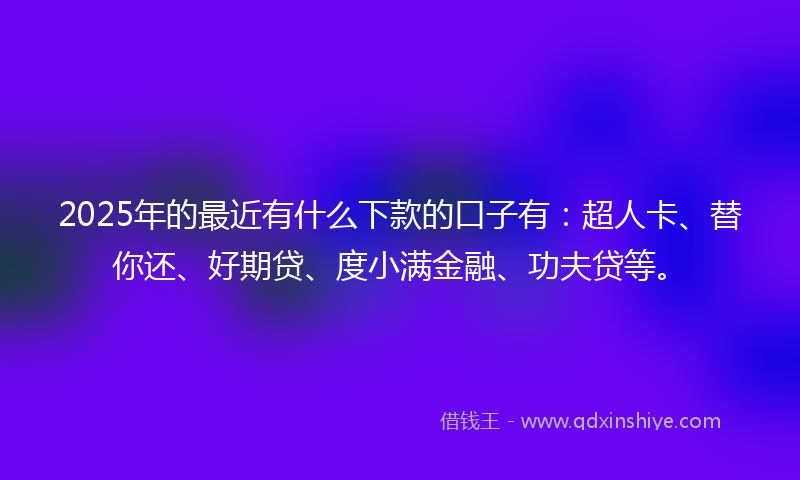 2025年的最近有什么下款的口子有：超人卡、替你还、好期贷、度小满金融、功夫贷等。